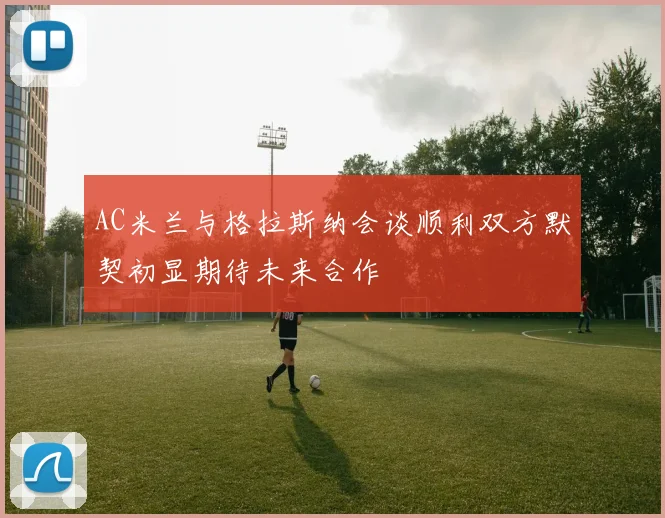 AC米兰与格拉斯纳会谈顺利双方默契初显期待未来合作