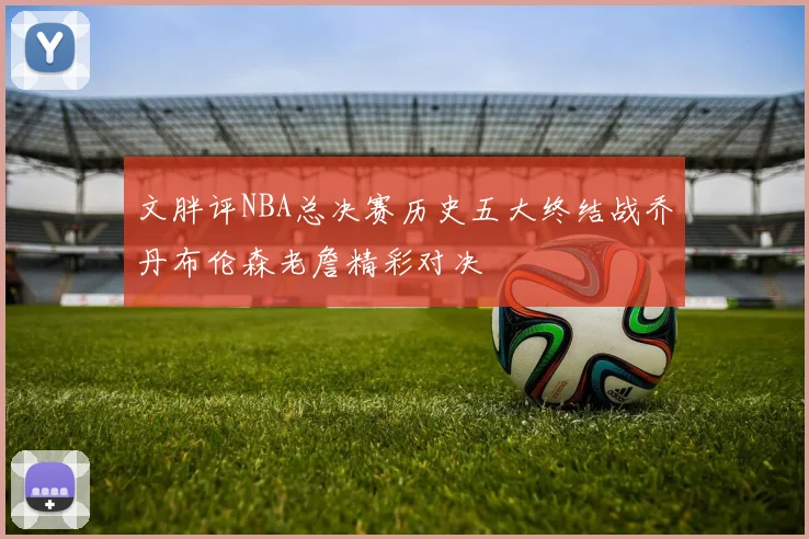 文胖评NBA总决赛历史五大终结战乔丹布伦森老詹精彩对决