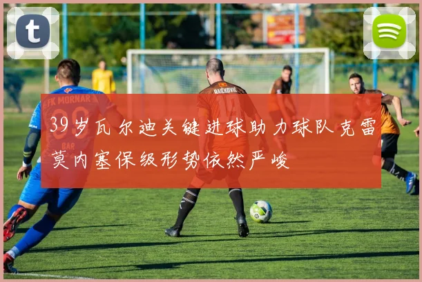39岁瓦尔迪关键进球助力球队克雷莫内塞保级形势依然严峻