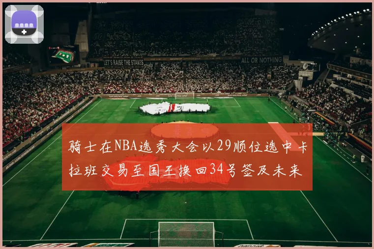 骑士在NBA选秀大会以29顺位选中卡拉班交易至国王换回34号签及未来一轮选秀权