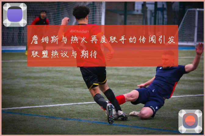 詹姆斯与热火再度联手的传闻引发联盟热议与期待
