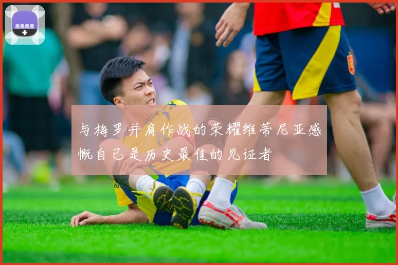 与梅罗并肩作战的荣耀维蒂尼亚感慨自己是历史最佳的见证者