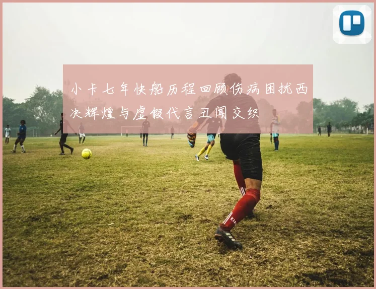 小卡七年快船历程回顾伤病困扰西决辉煌与虚假代言丑闻交织