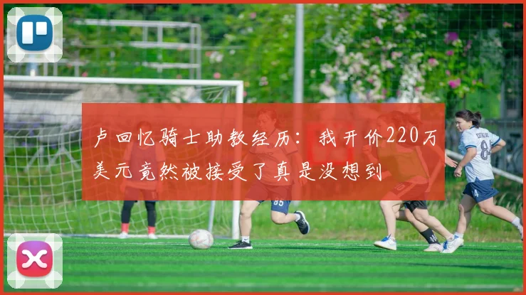 卢回忆骑士助教经历：我开价220万美元竟然被接受了真是没想到