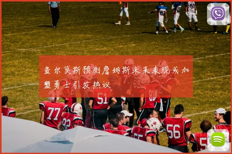 查尔莫斯预测詹姆斯未来表现或加盟勇士引发热议