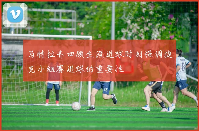 马特拉齐回顾生涯进球时刻强调捷克小组赛进球的重要性