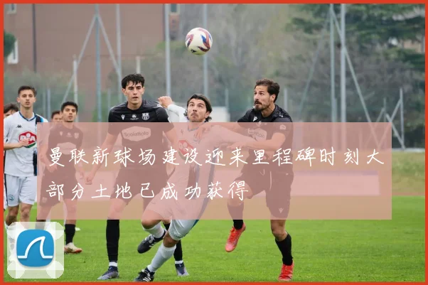 曼联新球场建设迎来里程碑时刻大部分土地已成功获得