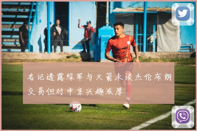 名记透露绿军与火箭未谈杰伦布朗交易但对申京兴趣浓厚