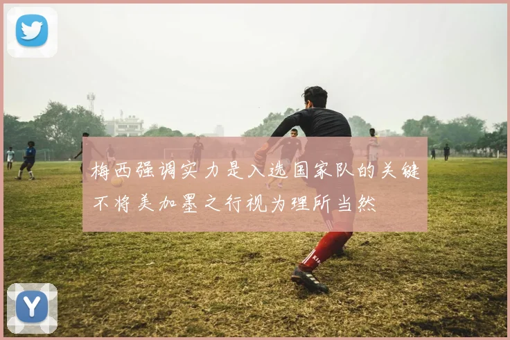 梅西强调实力是入选国家队的关键不将美加墨之行视为理所当然