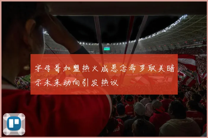 字母哥加盟热火成悬念希罗取关暗示未来动向引发热议