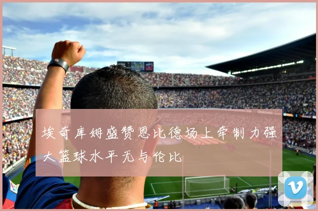埃奇库姆盛赞恩比德场上牵制力强大篮球水平无与伦比