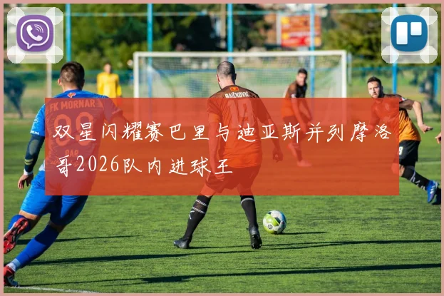 双星闪耀赛巴里与迪亚斯并列摩洛哥2026队内进球王