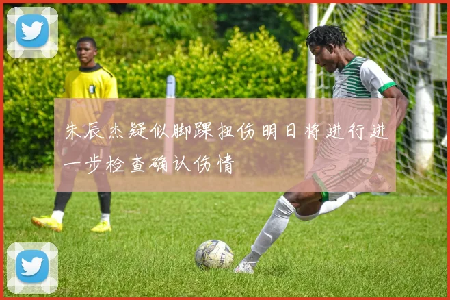 朱辰杰疑似脚踝扭伤明日将进行进一步检查确认伤情