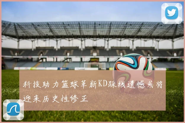 科技助力篮球革新KD踩线遗憾或将迎来历史性修正