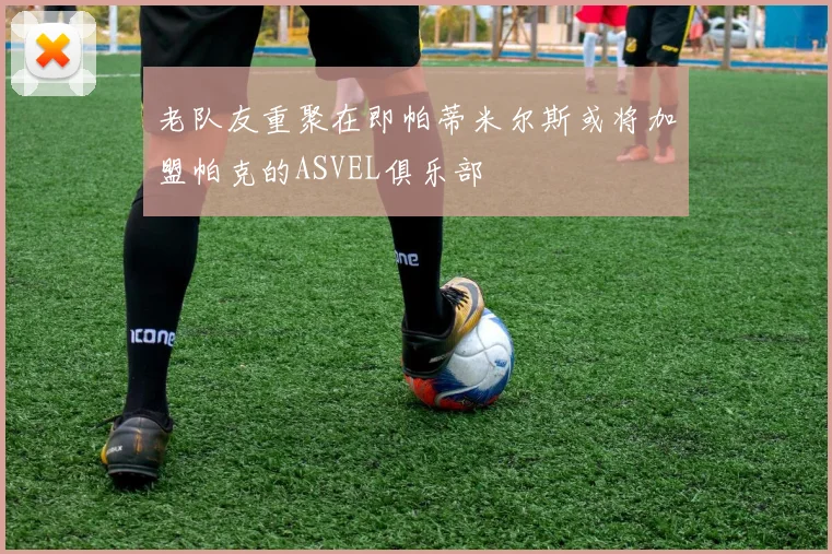 老队友重聚在即帕蒂米尔斯或将加盟帕克的ASVEL俱乐部